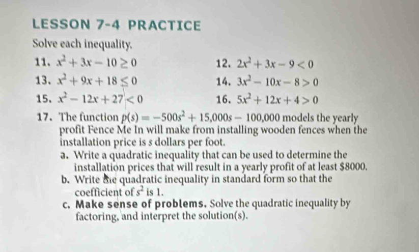 LESSON 7-4 PRACTICE 
Solve each inequality. 
11. x^2+3x-10≥ 0 12. 2x^2+3x-9<0</tex> 
13. x^2+9x+18≤ 0 14. 3x^2-10x-8>0
15. x^2-12x+27<0</tex> 16. 5x^2+12x+4>0
17. The function p(s)=-500s^2+15,000s-100,000 models the yearly 
profit Fence Me In will make from installing wooden fences when the 
installation price is s dollars per foot. 
a. Write a quadratic inequality that can be used to determine the 
installation prices that will result in a yearly profit of at least $8000. 
b. Write te quadratic inequality in standard form so that the 
coefficient of s^2 is 1. 
c. Make sense of problems. Solve the quadratic inequality by 
factoring, and interpret the solution(s).