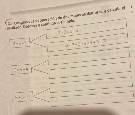 Desglosa cada operación de dos maneras distintas y calcula el 
resultado. Observa y continúa el ejemplo. 
=
7* 3=3+3+
2+5* 3
2+3+3+3+3+3=17
3* 4+4
5+3* 4