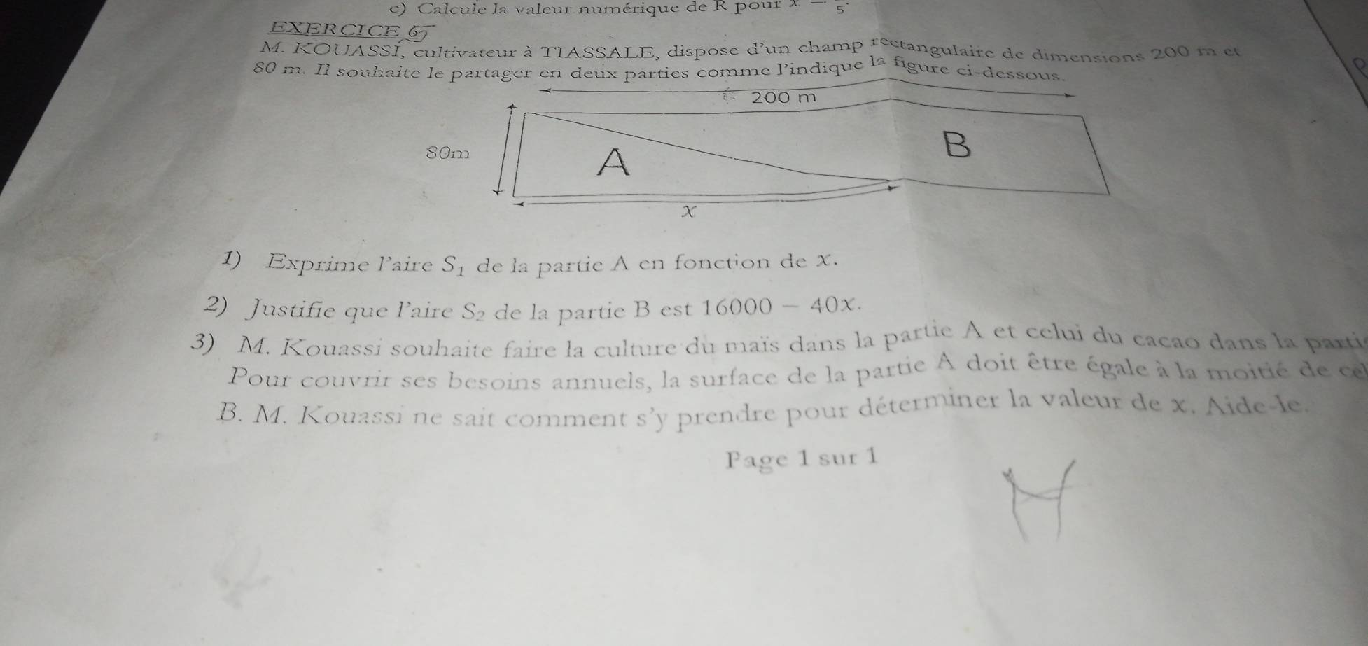 Calcule la valeur numérique de R pour x-
EXERCICE 6 
M. KOUASSI, cultivateur à TIASSALE, dispose d'un champ rectangulaire de dimensions 200 m et
80 m. Il souhaite le partager en deux parties comme lindique la figure ci-dessous 
1) Exprime l'aire S_1 de la partie A en fonction de x. 
2) Justifie que laire S₂ de la partie B est 16000 - 40x
3) M. Kouassi souhaite faire la culture du maïs dans la partie A et celui du cacao dans la parti 
Pour couvrir ses besoins annuels, la surface de la partie À doit être égale à la moitié de ce 
B. M. Kouassi ne sait comment s’ y prendre pour déterminer la valeur de x. Aide-le. 
Page 1 sur 1