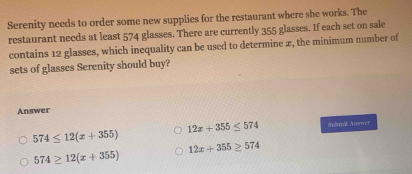 Serenity needs to order some new supplies for the restaurant where she works. The
restaurant needs at least 574 glasses. There are currently 355 glasses. If each set on sale
contains 12 glasses, which inequality can be used to determine æ, the minimum number of
sets of glasses Serenity should buy?
Answer
12x+355≤ 574
574≤ 12(x+355) Submit Answer
12x+355≥ 574
574≥ 12(x+355)