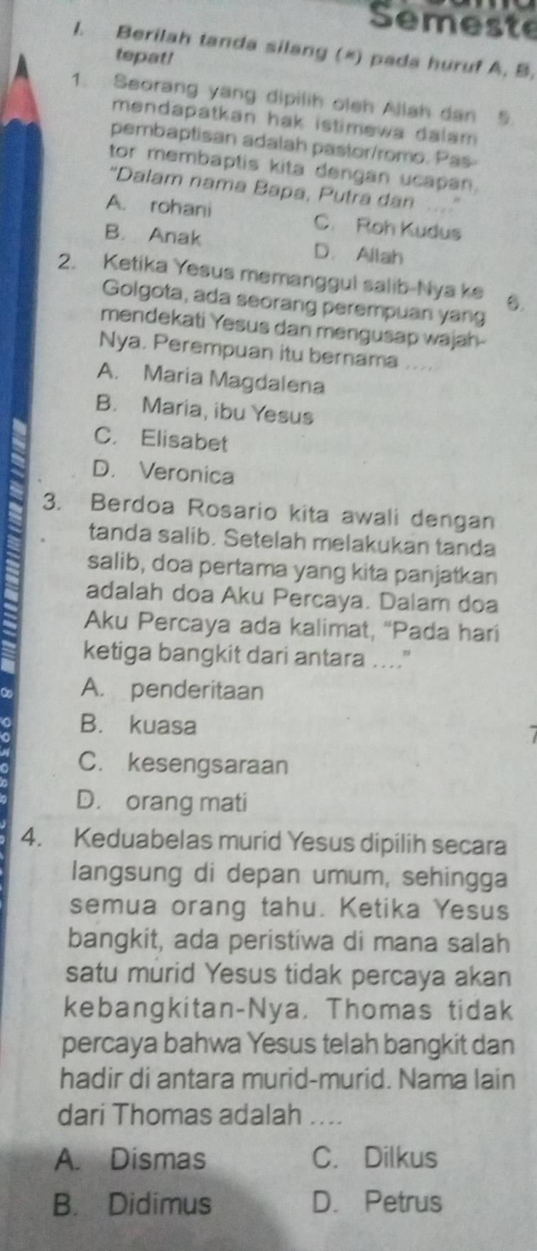 Semeste
I. Berilah tanda silang (*) pada huruf A, B.
tepat!
1. Seorang yang dipilih olsh Allah dan
mendapatkan hak istimewa dalam .
pembaptisan adalah pastor/romo. Pas-
tor membaplis kita dengan ucapan.
“Dalam nama Bapa, Putra dan
A. rohani C. Roh Kudus
B. Anak D. Allah
2. Ketika Yesus memanggul salib-Nya ke 6.
Golgota, ada seorang perempuan yang
mendekati Yesus dan mengusap wajah
Nya. Perempuan itu bernama ....
A. Maria Magdalena
B. Maria, ibu Yesus
C. Elisabet
D. Veronica
3. Berdoa Rosario kita awali dengan
tanda salib. Setelah melakukan tanda
salib, doa pertama yang kita panjatkan
adalah doa Aku Percaya. Dalam doa
Aku Percaya ada kalimat, “Pada hari
ketiga bangkit dari antara ....
A. penderitaan
B. kuasa
C. kesengsaraan
D. orang mati
4. Keduabelas murid Yesus dipilih secara
langsung di depan umum, sehingga
semua orang tahu. Ketika Yesus
bangkit, ada peristiwa di mana salah
satu murid Yesus tidak percaya akan
kebangkitan-Nya, Thomas tidak
percaya bahwa Yesus telah bangkit dan
hadir di antara murid-murid. Nama lain
dari Thomas adalah ....
A. Dismas C. Dilkus
B. Didimus D. Petrus