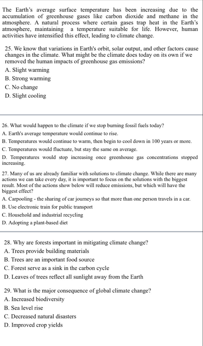 The Earth's average surface temperature has been increasing due to the
accumulation of greenhouse gases like carbon dioxide and methane in the
atmosphere. A natural process where certain gases trap heat in the Earth's
atmosphere, maintaining a temperature suitable for life. However, human
activities have intensified this effect, leading to climate change.
25. We know that variations in Earth's orbit, solar output, and other factors cause
changes in the climate. What might be the climate does today on its own if we
removed the human impacts of greenhouse gas emissions?
A. Slight warming
B. Strong warming
C. No change
D. Slight cooling
26. What would happen to the climate if we stop burning fossil fuels today?
A. Earth's average temperature would continue to rise.
B. Temperatures would continue to warm, then begin to cool down in 100 years or more.
C. Temperatures would fluctuate, but stay the same on average.
D. Temperatures would stop increasing once greenhouse gas concentrations stopped
increasing.
27. Many of us are already familiar with solutions to climate change. While there are many
actions we can take every day, it is important to focus on the solutions with the biggest
result. Most of the actions show below will reduce emissions, but which will have the
biggest effect?
A. Carpooling - the sharing of car journeys so that more than one person travels in a car.
B. Use electronic train for public transport
C. Household and industrial recycling
D. Adopting a plant-based diet
28. Why are forests important in mitigating climate change?
A. Trees provide building materials
B. Trees are an important food source
C. Forest serve as a sink in the carbon cycle
D. Leaves of trees reflect all sunlight away from the Earth
29. What is the major consequence of global climate change?
A. Increased biodiversity
B. Sea level rise
C. Decreased natural disasters
D. Improved crop yields