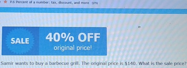 6 Percent of a number: tax, discount, and more SPN 
SALE 40% OFF 
original price! 
Samir wants to buy a barbecue grill. The original price is $140. What is the sale price?