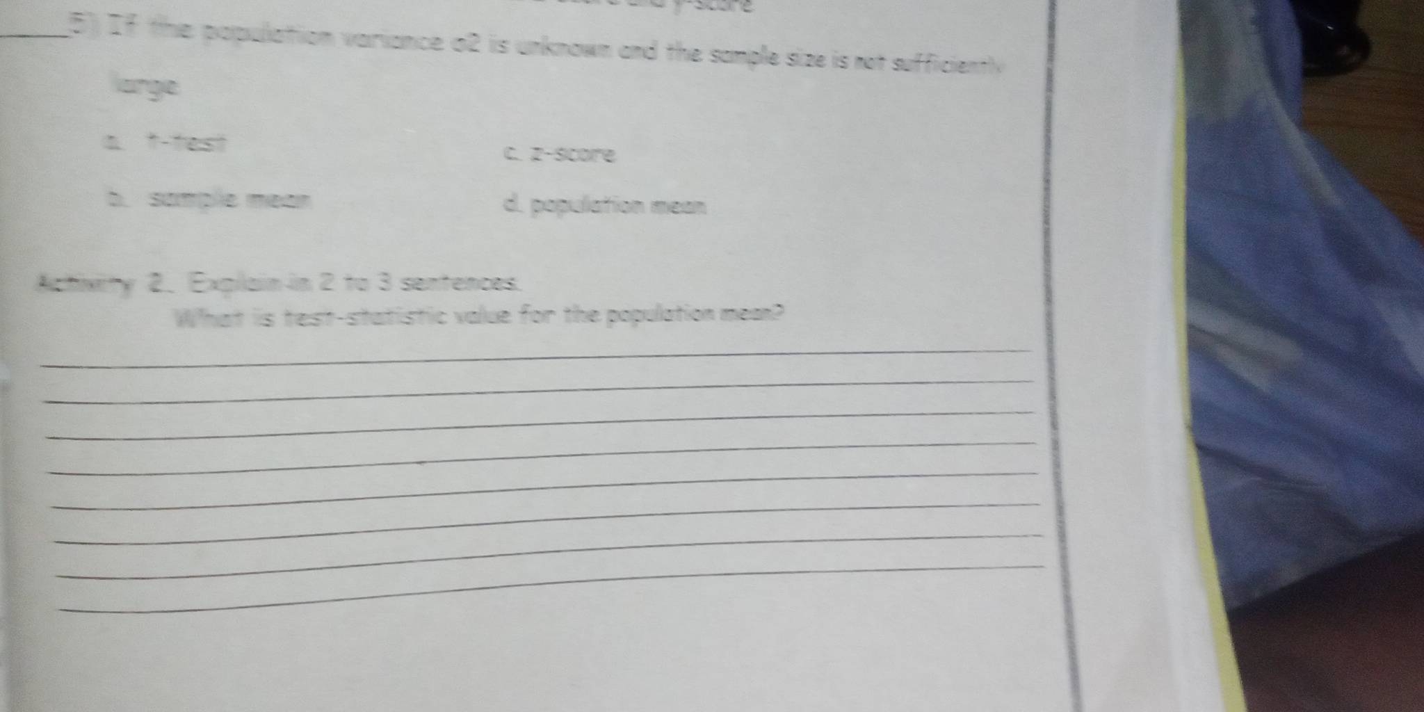 If the population variance o2 is unknown and the sample size is not sufficiently
large
a t-test
c. z-score
b. somple mean d. population mean
Activity 2. Explain in 2 to 3 sentences.
What is test-statistic value for the population mea?
_
_
_
_
_
_
_
_