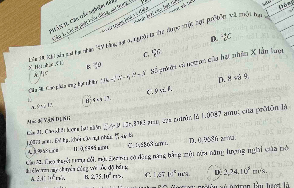 bành bởi các hạt nư
n tử trung hoà về điện von và net
PHÀN II. Câu trắc nghiệm đún
âu 1. Chỉ ra phát biểu đúng, sai trong
sau
Đúng
D. _6^((14)C
Câu 29. Khi bắn phá hạt nhân _7^(14)N bằng hạt α, người ta thu được một hạt prôtôn v à m ộ ạ
C. _8^(17)O. 
X. Hạt nhân X là
B. _8^(16)O. 
Câu 30. Cho phản ứng hạt nhân: _2^4He+_7^(14)Nto _1^1H+X Số prôtôn và nơtron của hạt nhân X lần lượt
A. )^1)_6^(2C
C. 9 và 8. D. 8 và 9.
là B. 8 và 17.
A. 9 và 17.
Câu 31. Cho khối lượng hạt nhân ' 4g là 106,8783 amu, của nơtrôn là 1,0087 amu; của prốtôn là
Mức độ VậN DỤNG
1,0073 amu . Độ hụt khối của hạt nhân beginarray)r 107 47endarray Ag là
A. 0,9868 amu. B. 0,6986 amu. C. 0,6868 amu. D. 0,9686 amu.
Câu 32. Theo thuyết tương đổi, một êlectron có động năng bằng một nửa năng lượng nghỉ của nó
thì êlectron này chuyển động với tốc độ bằng
A. 2, 41.10^8m/s. B. 2,75.10^8m/s. C. 1,67.10^8m/s. D. 2,24.10^8m/s. 
rô tôn xà notron lần lượt là