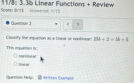 11/8: 3.3b Linear Functions + Review
Score: 0/15 Answered: 1/15
Question 2
< >
Classify the equation as a linear or nonlinear: 25b+2=5b+5
This equation is:
nonlinear
linear
Question Help: Written Example