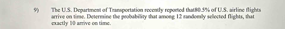 The U.S. Department of Transportation recently reported that80. 5% of U.S. airline flights 
arrive on time. Determine the probability that among 12 randomly selected flights, that 
exactly 10 arrive on time.