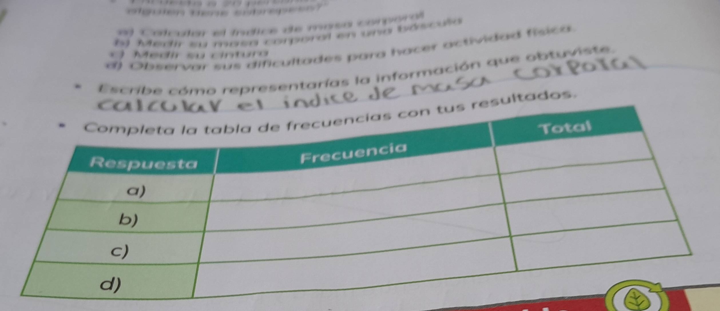 olguon dere sutrepes ? 
3 Colcular el íníice de masa comporal 
*) Medir su masa corporal en una báscula 
d) Observar sus dificultades para hacer actividad física 
Medir su cinturo 
Escribe cómo representarías la información que obtuviste. 
ltados.