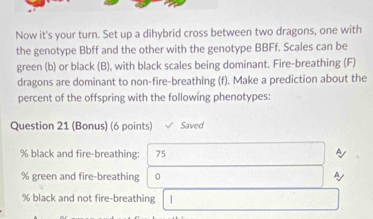 Now it's your turn. Set up a dihybrid cross between two dragons, one with 
the genotype Bbff and the other with the genotype BBFf. Scales can be 
green (b) or black (B), with black scales being dominant. Fire-breathing (F) 
dragons are dominant to non-fire-breathing (f). Make a prediction about the 
percent of the offspring with the following phenotypes: 
Question 21 (Bonus) (6 points) Saved
% black and fire-breathing: 75 A
% green and fire-breathing 0 
A
% black and not fire-breathing