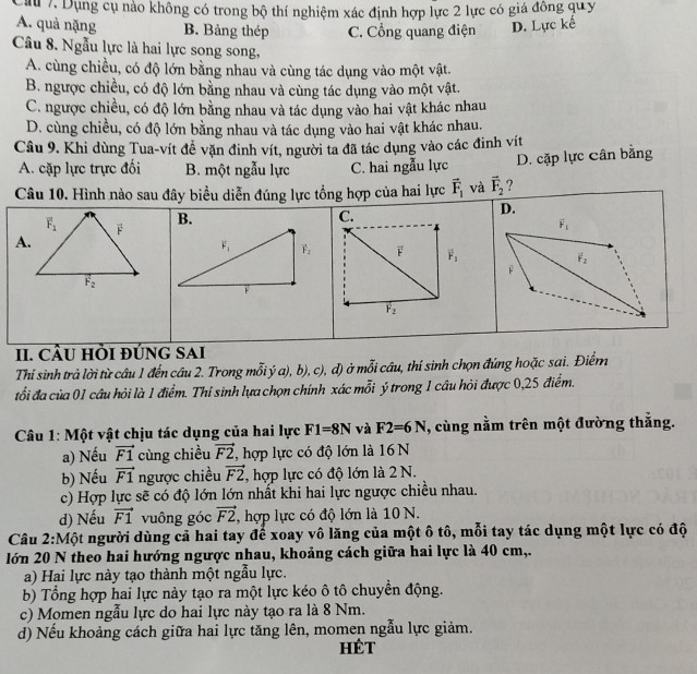 au 7. Dụng cụ nào không có trong bộ thí nghiệm xác định hợp lực 2 lực có giá đông quy
A. quả nặng B. Bảng thép C. Cổng quang điện D. Lực kế
Câu 8. Ngẫu lực là hai lực song song,
A. cùng chiều, có độ lớn bằng nhau và cùng tác dụng vào một vật.
B. ngược chiều, có độ lớn bằng nhau và cùng tác dụng vào một vật.
C. ngược chiều, có độ lớn bằng nhau và tác dụng vào hai vật khác nhau
D. cùng chiều, có độ lớn bằng nhau và tác dụng vào hai vật khác nhau,
Câu 9. Khi dùng Tua-vít đề vặn đinh vít, người ta đã tác dụng vào các đinh vít
A. cặp lực trực đối B. một ngẫu lực C. hai ngẫu lực D. cặp lực Cân bằng
Câu 10. Hình nào sau đây biểu diễn đúng lực tổng hợp của hai lực vector F_1 và vector F_2 ?
B.
C.
D.
A.
vector F vector F_1
overline F_2
II. CÂU HỜI đÚNG SAi
Thí sinh trả lời từ câu 1 đến câu 2. Trong mỗiý a), b), c), đ) ở mỗi câu, thí sinh chọn đứng hoặc sai. Điểm
đổi đa của 01 câu hỏi là 1 điểm. Thi sinh lựa chọn chính xác mỗi ý trong 1 câu hỏi được 0,25 điểm.
Câu 1: Một vật chịu tác dụng của hai lực F1=8N và F2=6N , cùng nằm trên một đường thắng.
a) Nếu vector F1 cùng chiều vector F2, ,  hợp lực có độ lớn là 16  N
b) Nếu vector F1 ngược chiều vector F2 , hợp lực có độ lớn là 2 N.
c) Hợp lực sẽ có độ lớn lớn nhất khi hai lực ngược chiều nhau.
d) Nếu vector F1 vuông góc vector F2, , hợp lực có độ lớn là 10 N.
Câu 2:Một người dùng cả hai tay để xoay vô lăng của một ô tô, mỗi tay tác dụng một lực có độ
lớn 20 N theo hai hướng ngược nhau, khoảng cách giữa hai lực là 40 cm,.
a) Hai lực này tạo thành một ngẫu lực.
b) Tổng hợp hai lực này tạo ra một lực kéo ô tô chuyển động.
c) Momen ngẫu lực do hai lực này tạo ra là 8 Nm.
d) Nếu khoảng cách giữa hai lực tăng lên, momen ngẫu lực giảm.
HÉt