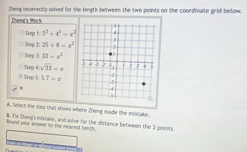 Zheng incorrectly solved for the length between the two points on the coordinate grid below. 
Zheng's Work 
Step 1 : 5^2+4^2=x^2
Step 2: 25+8=x^2
Step 3: 33=x^2
Step 4: sqrt(33)=x
Step 5: 5.7=x
× 
A. Select the step that shows where Zheng made the mistake. 
B. Fix Zheng's mistake, and solve for the distance between the 2 points. 
Round your answer to the nearest tenth. 
Enter an integer or decimal number [more..