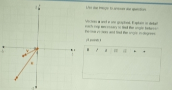 Use the image to answer the question. 
Vectors u and w are graphed. Exptain in detail 
each step necessary to find the angle between 
the two vectors and find the angle in degrees. 
(4 points ) 
3 ν 
D. 1 u |
3 5
u