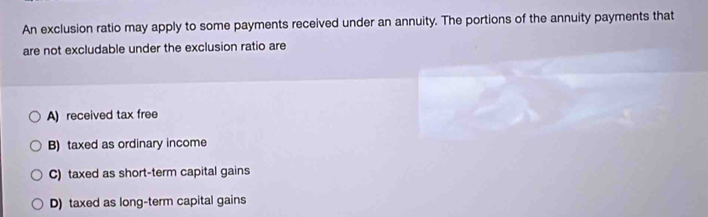 An exclusion ratio may apply to some payments received under an annuity. The portions of the annuity payments that
are not excludable under the exclusion ratio are
A) received tax free
B) taxed as ordinary income
C) taxed as short-term capital gains
D) taxed as long-term capital gains