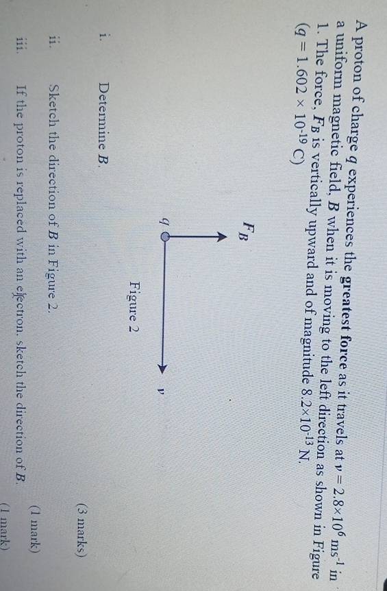 A proton of charge q experiences the greatest force as it travels at v=2.8* 10^6ms^(-1) in 
a uniform magnetic field, B when it is moving to the left direction as shown in Figure 
1. The force, F_B is vertically upward and of magnitude 8.2* 10^(-13)N.
(q=1.602* 10^(-19)C)
F_B
q
ν
Figure 2 
i. Determine B. 
(3 marks) 
ii. Sketch the direction of B in Figure 2. 
(1 mark) 
iii. If the proton is replaced with an ejectron. sketch the direction of B. 
(1 mark)