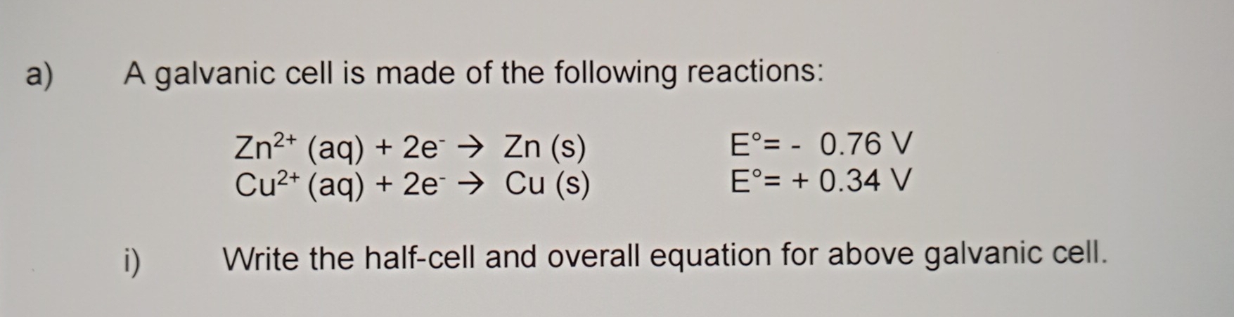 A galvanic cell is made of the following reactions:
Zn^(2+)(aq)+2e^-to Zn(s)
E°=-0.76V
Cu^(2+)(aq)+2e^-to Cu(s)
E°=+0.34V
i) Write the half-cell and overall equation for above galvanic cell.