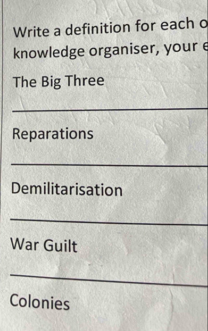 Write a definition for each o 
knowledge organiser, your e 
The Big Three 
_ 
Reparations 
_ 
Demilitarisation 
_ 
War Guilt 
_ 
Colonies