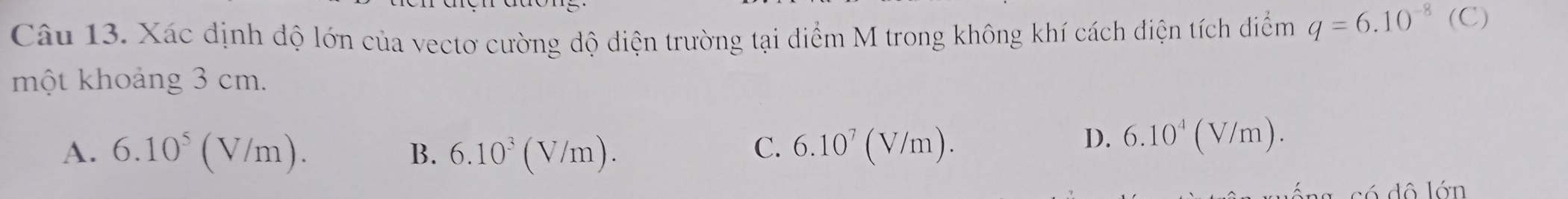 Xác định độ lớn của vectơ cường độ điện trường tại điểm M trong không khí cách điện tích diểm q=6.10^(-8)(C)
một khoảng 3 cm.
C.
A. 6.10^5(V/m). B. 6.10^3(V/m). 6.10^7(V/m).
D. 6.10^4(V/m). 
d ô lớn