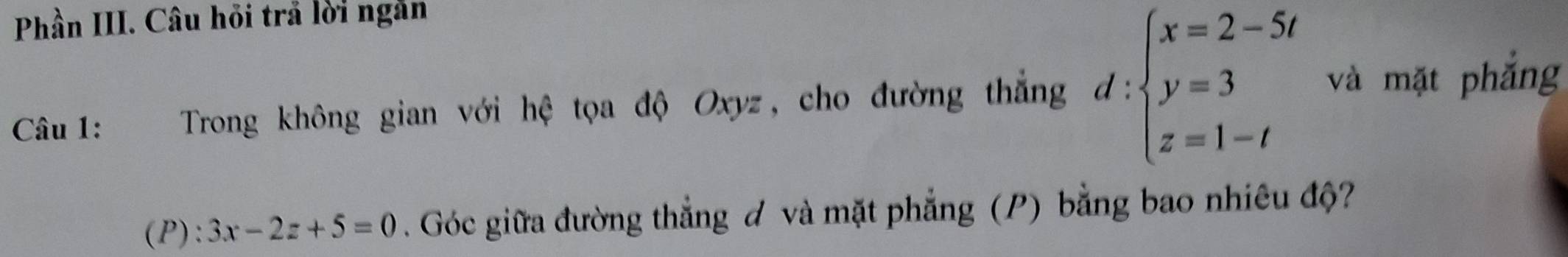 Phần III. Câu hỏi trả lời ngắn 
Câu 1: Trong không gian với hệ tọa độ Oxyz, cho đường thắng d:beginarrayl x=2-5t y=3 z=1-tendarray. và mặt phắng 
(P): 3x-2z+5=0. Góc giữa đường thẳng ơ và mặt phẳng (P) bằng bao nhiêu độ?