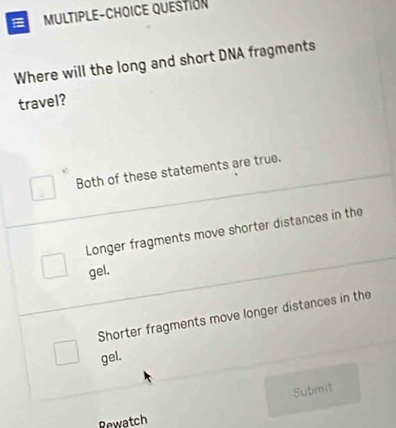 MULTIPLE-CHOICE QUESTION
Where will the long and short DNA fragments
travel?
Both of these statements are true.
Longer fragments move shorter distances in the
gel.
Shorter fragments move longer distances in the
gel.
Submit
Rewatch