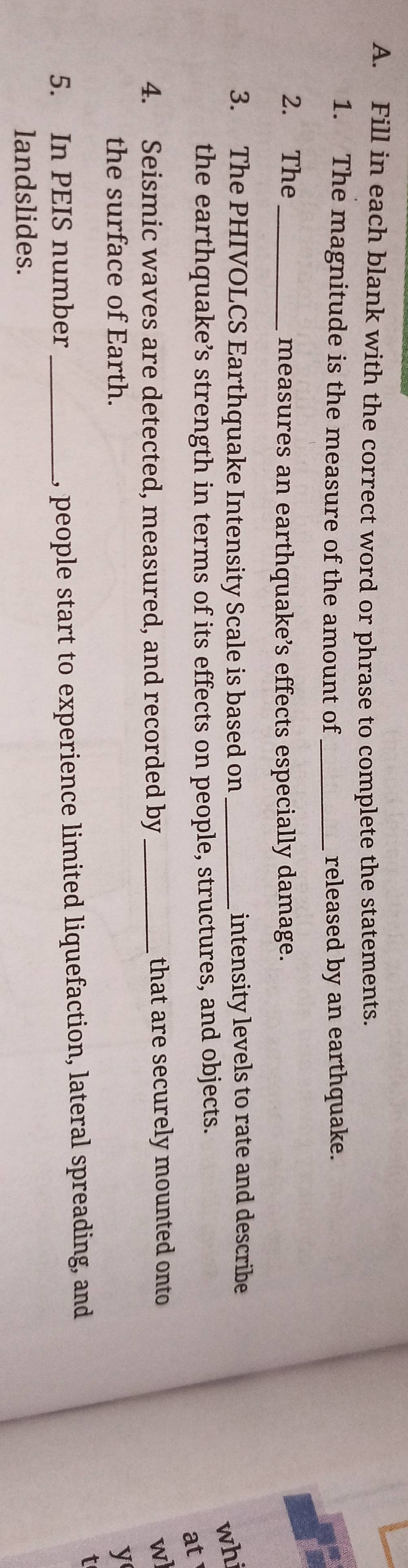 Fill in each blank with the correct word or phrase to complete the statements. 
1. The magnitude is the measure of the amount of _released by an earthquake. 
2. The_ 
measures an earthquake’s effects especially damage. 
3. The PHIVOLCS Earthquake Intensity Scale is based on _intensity levels to rate and describe 
whi 
the earthquake’s strength in terms of its effects on people, structures, and objects. 
at 
4. Seismic waves are detected, measured, and recorded by _that are securely mounted onto 
wl 
the surface of Earth. y 
5. In PEIS number _, people start to experience limited liquefaction, lateral spreading, and 
t 
landslides.