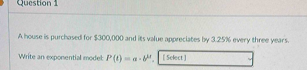 A house is purchased for $300,000 and its value appreciates by 3.25% every three years. 
Write an exponential model: P(t)=a· b^(kt). [ Select ]