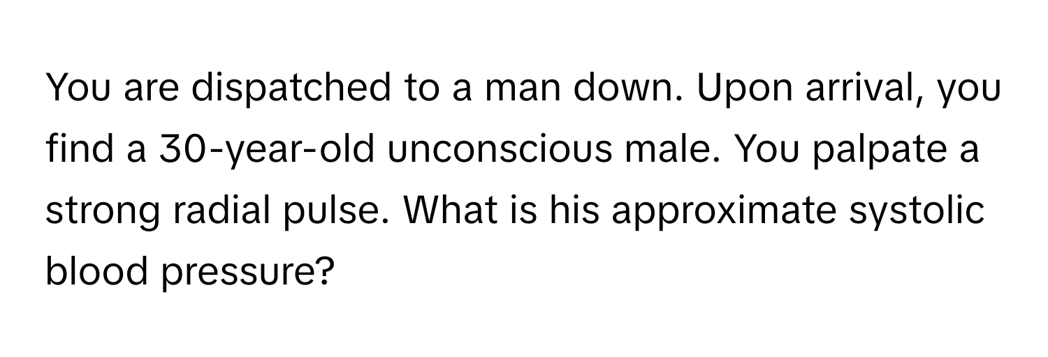 You are dispatched to a man down. Upon arrival, you find a 30-year-old unconscious male. You palpate a strong radial pulse. What is his approximate systolic blood pressure?