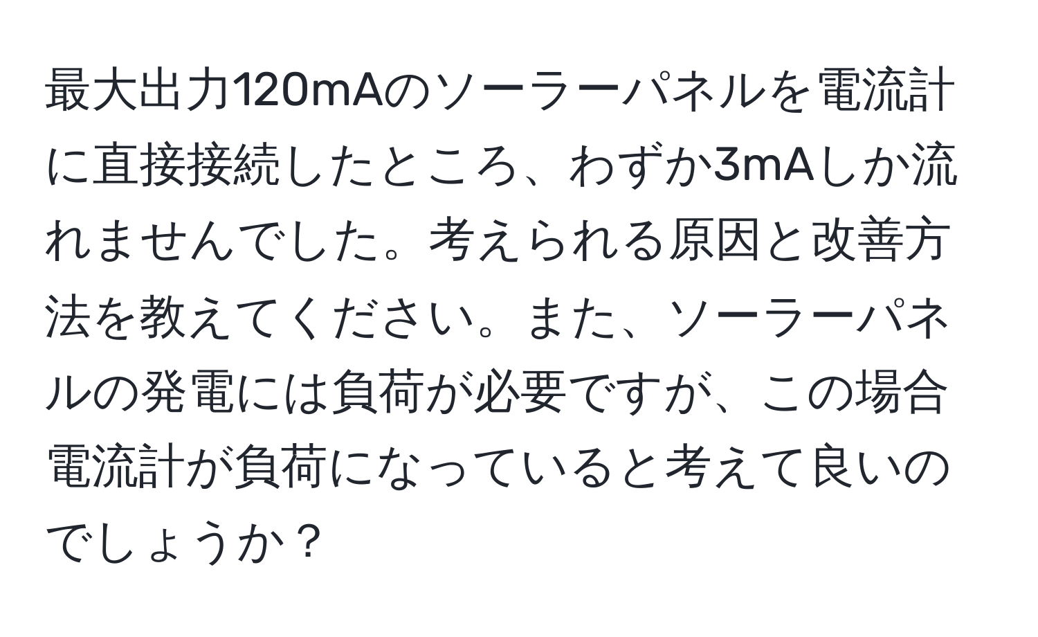 最大出力120mAのソーラーパネルを電流計に直接接続したところ、わずか3mAしか流れませんでした。考えられる原因と改善方法を教えてください。また、ソーラーパネルの発電には負荷が必要ですが、この場合電流計が負荷になっていると考えて良いのでしょうか？