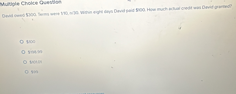 Question
David owed $300. Terms were 1/10, n/30. Within eight days David paid $100. How much actual credit was David granted?
$100
$198.99
$101.01
$99