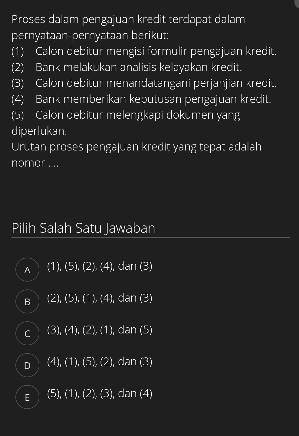 Proses dalam pengajuan kredit terdapat dalam
pernyataan-pernyataan berikut:
(1) Calon debitur mengisi formulir pengajuan kredit.
(2) Bank melakukan analisis kelayakan kredit.
(3) Calon debitur menandatangani perjanjian kredit.
(4) Bank memberikan keputusan pengajuan kredit.
(5) Calon debitur melengkapi dokumen yang
diperlukan.
Urutan proses pengajuan kredit yang tepat adalah
nomor ....
Pilih Salah Satu Jawaban
A (1),(5),(2),(4) , dan (3)
B (2),(5),(1),(4) , dan (3)
C (3),(4),(2),(1) ,dan(5)
D (4),(1),(5),(2) C tan (3)
E (5),(1),(2),(3) , dan (4)