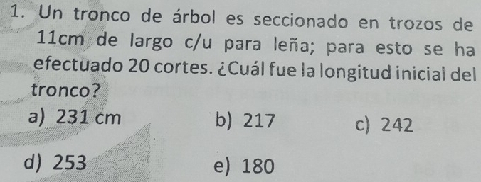 Un tronco de árbol es seccionado en trozos de
11cm de largo c/u para leña; para esto se ha
efectuado 20 cortes. ¿Cuál fue la longitud inicial del
tronco?
a) 231 cm b) 217 c) 242
d) 253 e) 180