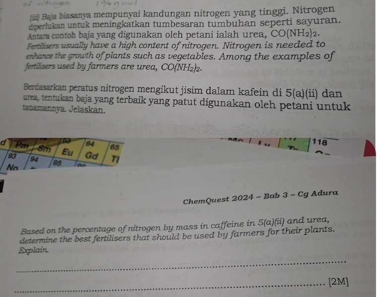 (iiii) Baja biasanya mempunyai kandungan nitrogen yang tinggi. Nitrogen 
diperlukan untuk meningkatkan tumbesaran tumbuhan seperti sayuran. 
Antara contoh baja yang digunakan oleh petani ialah urea, CO(NH_2)_2. 
Fertilisers usually have a high content of nitrogen. Nitrogen is needed to 
enhance the growth of plants such as vegetables. Among the examples of 
fertilisers used by farmers are urea, CO(NH_2)_2. 
Berdasarkan peratus nitrogen mengikut jisim dalam kafein di 5(a)(ii) dan 
urea, tentukan baja yang terbaik yang patut digunakan oleh petani untuk 
tanamannya. Jelaskan. 
118 
ChemQuest 2024 - Bab 3 - Cg Adura 
Based on the percentage of nitrogen by mass in caffeine in 5(a)(ii) and urea, 
determine the best fertilisers that should be used by farmers for their plants. 
Explain. 
_ 
_[2M]