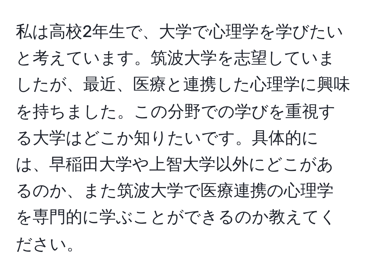 私は高校2年生で、大学で心理学を学びたいと考えています。筑波大学を志望していましたが、最近、医療と連携した心理学に興味を持ちました。この分野での学びを重視する大学はどこか知りたいです。具体的には、早稲田大学や上智大学以外にどこがあるのか、また筑波大学で医療連携の心理学を専門的に学ぶことができるのか教えてください。