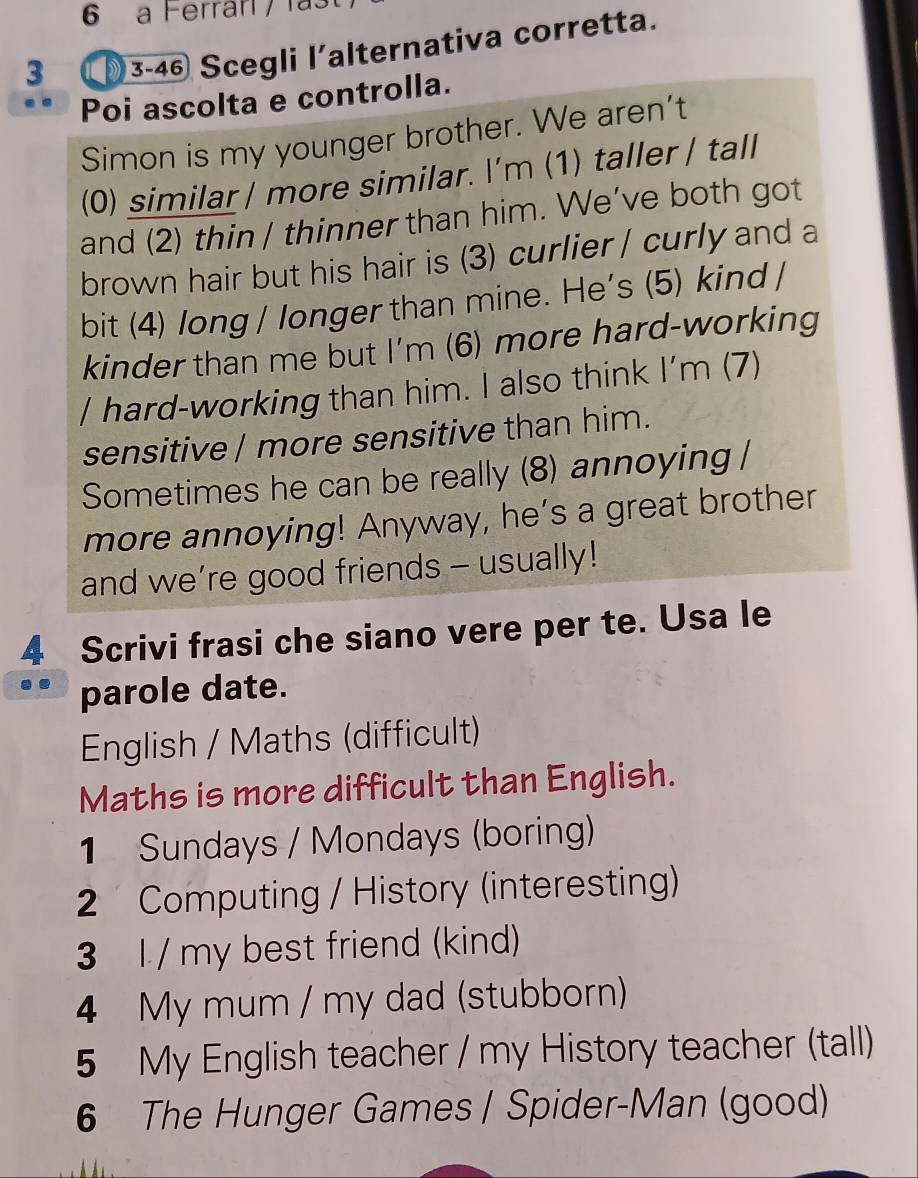 a Ferrarí / l 
3 (3-46 Scegli l'alternativa corretta. 
Poi ascolta e controlla. 
Simon is my younger brother. We aren't 
(0) similar / more similar. I’m (1) taller / tall 
and (2) thin / thinner than him. We’ve both got 
brown hair but his hair is (3) curlier / curly and a 
bit (4) long / longer than mine. He's (5) kind / 
kinder than me but I'm (6) more hard-working 
/ hard-working than him. I also think I'm (7) 
sensitive / more sensitive than him. 
Sometimes he can be really (8) annoying / 
more annoying! Anyway, he’s a great brother 
and we’re good friends - usually! 
4 Scrivi frasi che siano vere per te. Usa le 
. parole date. 
English / Maths (difficult) 
Maths is more difficult than English. 
1 Sundays / Mondays (boring) 
2 Computing / History (interesting) 
3 l / my best friend (kind) 
4 My mum / my dad (stubborn) 
5 My English teacher / my History teacher (tall) 
6 The Hunger Games / Spider-Man (good)