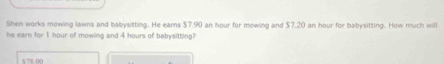 Shen works mowing lawns and babysitting. He earns $7.90 an hour for mowing and $7.20 an hour for babysitting. How much will
he earn for 1 hour of mowing and 4 hours of babysitting?
5 78.00