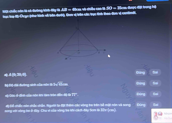 Mặt chiếc nôn là có đường kinh đây là AB= 40cm và chiều cao là SO=25 cm được đặt trong hệ 
trục loạ độ u= (nư hình vô bên dưới). Đơn vị trên các trực tỉnh theo đơn vị centimét.
A(0;20;0). 
táng Sai 
b) Độ đài đường sinh của năn là 5sqrt(41)cm
Đāng Sai 
c) Các ở đính của năn khi lim trìn đẫn độ là 77° Đâng Sai 
ơ) Đễ chiếc nón chếc chấn. Người ta đặt thêm các vòng tre trên bề mặt nón và song Đúng Sai 
song với vàng tre ở đây. Chu vi của vùng tra khì cách đây 5cm tà 32π (cm). Nhón
H