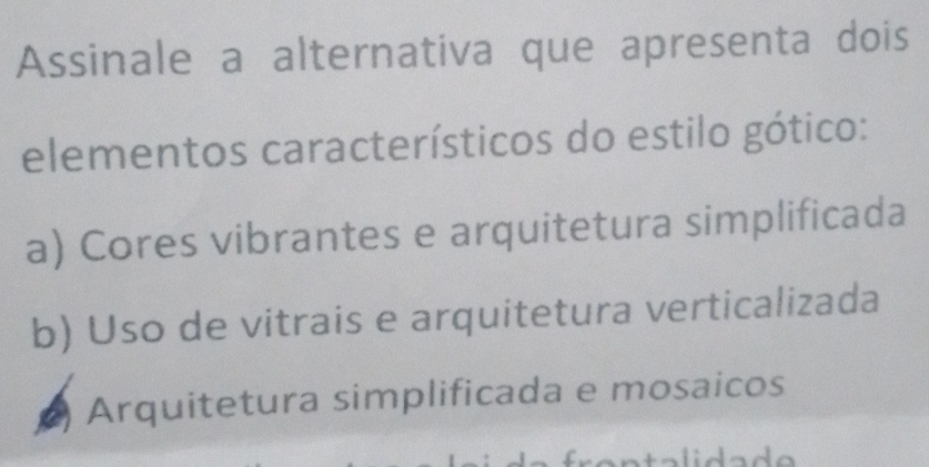 Assinale a alternativa que apresenta dois
elementos característicos do estilo gótico:
a) Cores vibrantes e arquitetura simplificada
b) Uso de vitrais e arquitetura verticalizada
Arquitetura simplificada e mosaicos