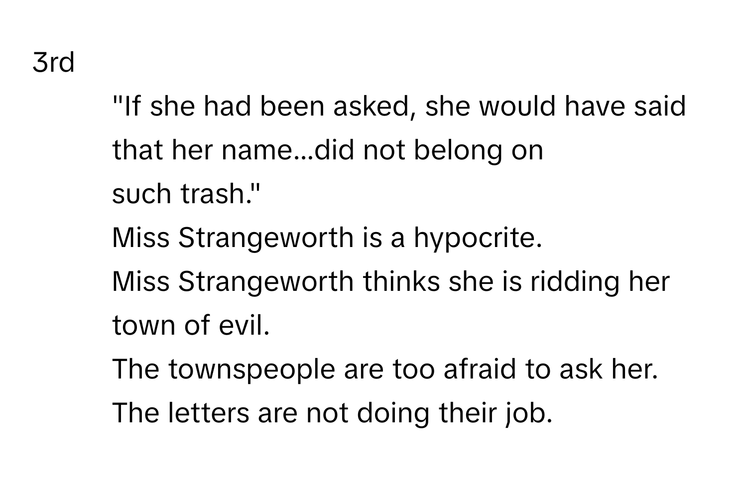 3rd
 

1. "If she had been asked, she would have said that her name...did not belong on
such trash."
Miss Strangeworth is a hypocrite.
Miss Strangeworth thinks she is ridding her town of evil.
The townspeople are too afraid to ask her.
The letters are not doing their job.