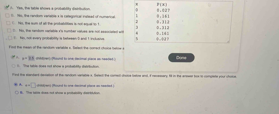 A. Yes, the table shows a probability distribution.
B. No, the random variable x is categorical instead of numerical.
C. No, the sum of all the probabilities is not equal to 1.
D. No, the random variable x's number values are not associated witl
E. No, not every probability is between 0 and 1 inclusive. 
Find the mean of the random variable x. Select the correct choice below a
A. mu =2.5 child(ren) (Round to one decimal place as needed.) Done
B. The table does not show a probability distribution.
Find the standard deviation of the random variable x. Select the correct choice below and, if necessary, fill in the answer box to complete your choice.
A. sigma =□ child(ren) (Round to one decimal place as needed.)
B. The table does not show a probability distribution.