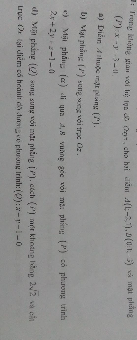 1: Trong không gian với hệ tọa độ Oxyz, cho hai điểm A(1;-2;1), B(0;1;-3) và mặt phẳng
(P):x-y-3=0. 
a) Điểm A thuộc mặt phẳng (P). 
b) Mặt phẳng (P) song song với trục Oz. 
c) Mặt phẳng (α) đi qua A, B vuông góc với mặt phẳng (P) có phương trình
2x+2y+z-1=0
d) Mặt phẳng (Q) song song với mặt phẳng (P), cách (P) một khoảng bằng 2sqrt(2) và cắt 
trục Ox tại điểm có hoành độ dương có phương trình: (Q):x-y-1=0