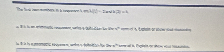 The first two numbers in a sequence A are I h(t)=2arcsin t(2)=8
a. If h is an arthmetic sequence, weite a defintion for the x^n tern of 6. Expitain or show your rasaning 
b. IF à is a peometric sequence, write a definition for the x^n tern of a. Explain or show your measeming.