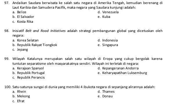 Andaikan Saudara berwisata ke salah satu negara di Amerika Tengah, kemudian berenang di
Laut Karibia dan Samudera Pasifik, maka negara yang Saudara kunjungi adalah:
a. Belize d. Venezuela
b. El Salvador e. Kuba
c. Kosta Rika
98. Inisiatif Belt and Roɑd Initiatives adalah strategi pembangunan global yang dicetuskan oleh
negara:
a. Korea Selatan d. Indonesia
b. Republik Rakyat Tiongkok e. Singapura
c. Jepang
99. Wilayah Katalunya merupakan salah satu wilayah di Eropa yang cukup bergolak karena
tuntutan separatisme oleh masyarakatnya sendiri. Wilayah ini terletak di negara:
a. Kerajaan Spanyol d. Kepangeranan Andorra
b. Republik Portugal e. Keharyapatihan Luksemburg
c. Republik Perancis
100. Satu-satunya sungai di dunia yang memiliki 4 ibukota negara di sepanjang alirannya adalah:
a. Rhein d. Thames
b. Mekong e. Donau
c. Efrat