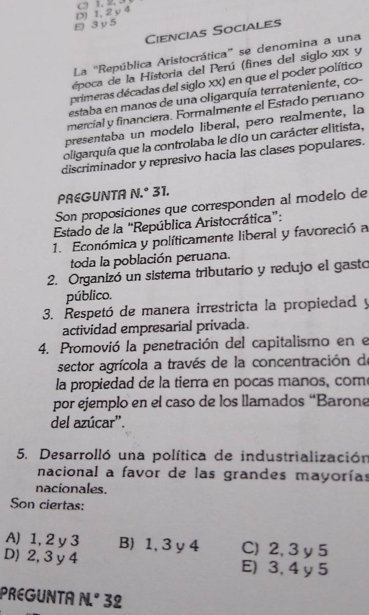 C) 1, 2, 3
D) 1, 2 y 4
E 3y 5
Ciencias Sociales
La “República Aristocrática” se denomina a una
época de la Historia del Perú (fines del siglo xIX y
primeras décadas del siglo XX) en que el poder político
estaba en manos de una oligarquía terrateniente, co-
mercíal y financiera. Formalmente el Estado peruano
presentaba un modelo liberal, pero realmente, la
oligarquía que la controlaba le dio un carácter elitista,
discriminador y represivo hacia las clases populares.
PREGUNTA N.^circ  31.
Son proposiciones que corresponden al modelo de
Estado de la “República Aristocrática”:
1. Económica y políticamente liberal y favoreció a
toda la población peruana.
2. Organizó un sistema tributario y redujo el gasto
público.
3. Respetó de manera irrestricta la propiedad y
actividad empresarial privada.
4. Promovió la penetración del capitalismo en el
sector agrícola a través de la concentración de
la propiedad de la tierra en pocas manos, com
por ejemplo en el caso de los llamados “Barone
del azúcar'.
5. Desarrolló una política de industrialización
nacional a favor de las grandes mayorías
nacionales.
Son ciertas:
A) 1, 2 y 3 B) 1, 3 y 4 C) 2, 3 y 5
D) 2, 3 y 4 E) 3, 4 y 5
PREGUNTA N° 32