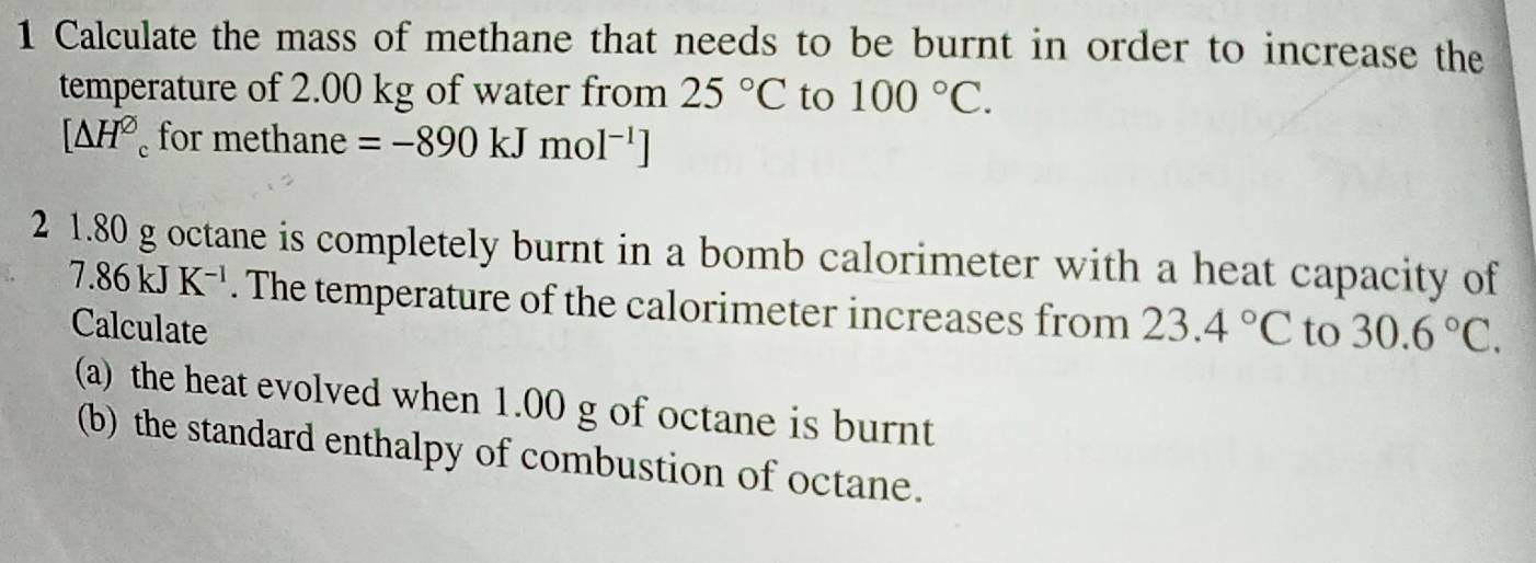 Calculate the mass of methane that needs to be burnt in order to increase the 
temperature of 2.00 kg of water from 25°C to 100°C.
[△ H^(varnothing)_c for methane =-890kJmol^(-1)]
2 1.80 g octane is completely burnt in a bomb calorimeter with a heat capacity of
7.86kJK^(-1). The temperature of the calorimeter increases from 23.4°C to 30.6°C. 
Calculate 
(a) the heat evolved when 1.00 g of octane is burnt 
(b) the standard enthalpy of combustion of octane.