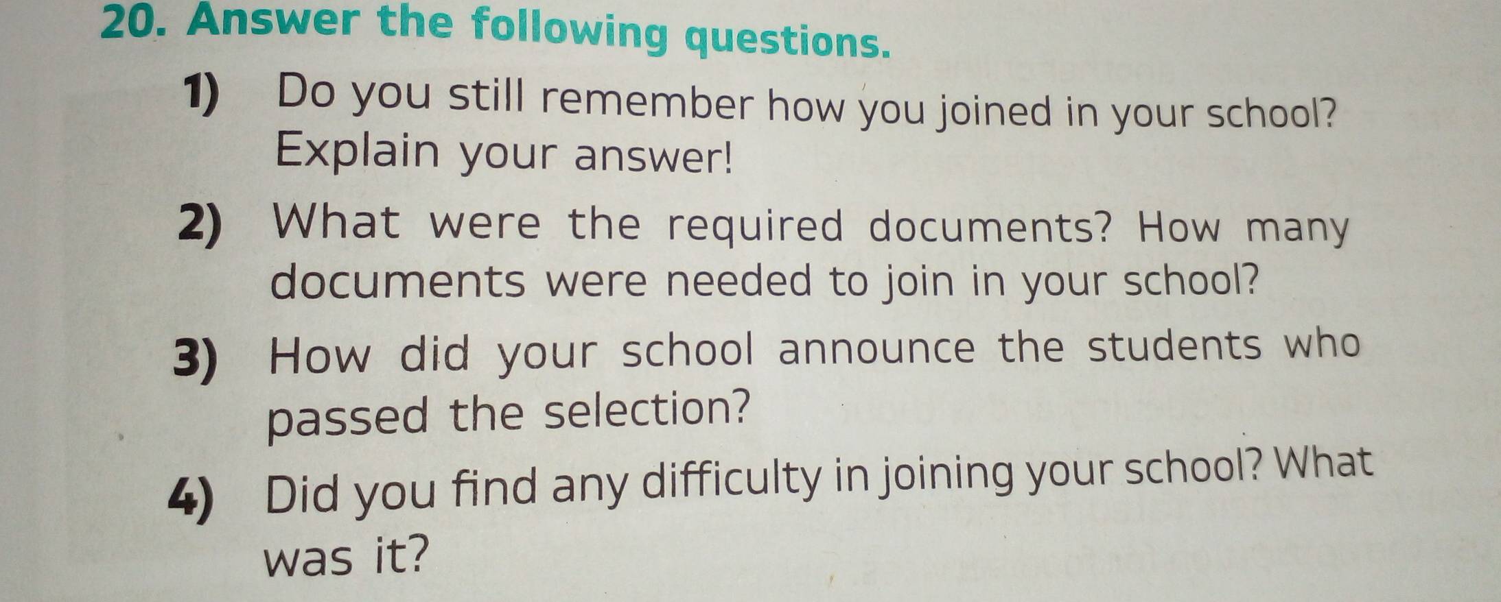 Answer the following questions. 
1) Do you still remember how you joined in your school? 
Explain your answer! 
2) What were the required documents? How many 
documents were needed to join in your school? 
3) How did your school announce the students who 
passed the selection? 
4) Did you find any difficulty in joining your school? What 
was it?