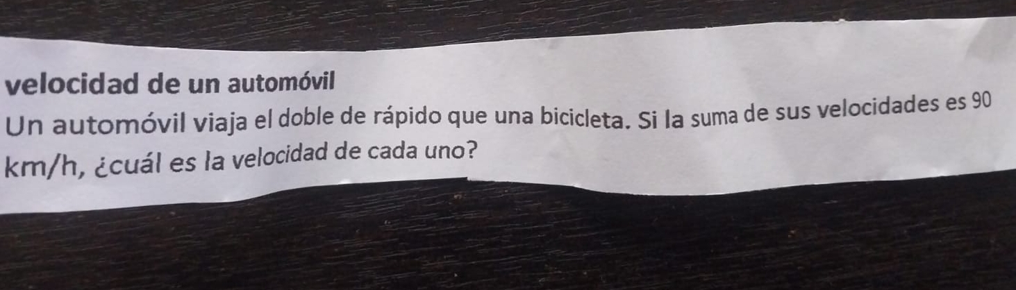 velocidad de un automóvil 
Un automóvil viaja el doble de rápido que una bicicleta. Si la suma de sus velocidades es 90
km/h, ¿cuál es la velocidad de cada uno?