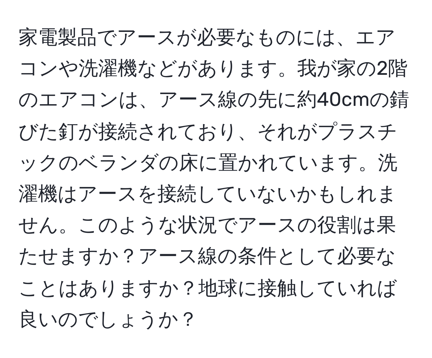 家電製品でアースが必要なものには、エアコンや洗濯機などがあります。我が家の2階のエアコンは、アース線の先に約40cmの錆びた釘が接続されており、それがプラスチックのベランダの床に置かれています。洗濯機はアースを接続していないかもしれません。このような状況でアースの役割は果たせますか？アース線の条件として必要なことはありますか？地球に接触していれば良いのでしょうか？