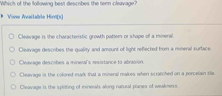 Which of the following best describes the term cleavage?
View Available Hint(s)
Cleavage is the characteristic growth pattern or shape of a mineral.
Cleavage describes the quality and amount of light reflected from a mineral surface.
Cleavage describes a mineral's resistance to abrasion.
Cleavage is the colored mark that a mineral makes when scratched on a porcelain tile.
Cleavage is the splitting of minerals along natural planes of weakness.