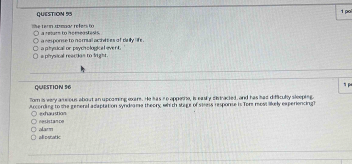 po
The term stressor refers to
a return to homeostasis.
a response to normal activities of daily life.
a physical or psychological event.
a physical reaction to fright.
QUESTION 96 1 p
Tom is very anxious about an upcoming exam. He has no appetite, is easily distracted, and has had difficulty sleeping.
According to the general adaptation syndrome theory, which stage of stress response is Tom most likely experiencing?
exhaustion
resistance
alarm
allostatic