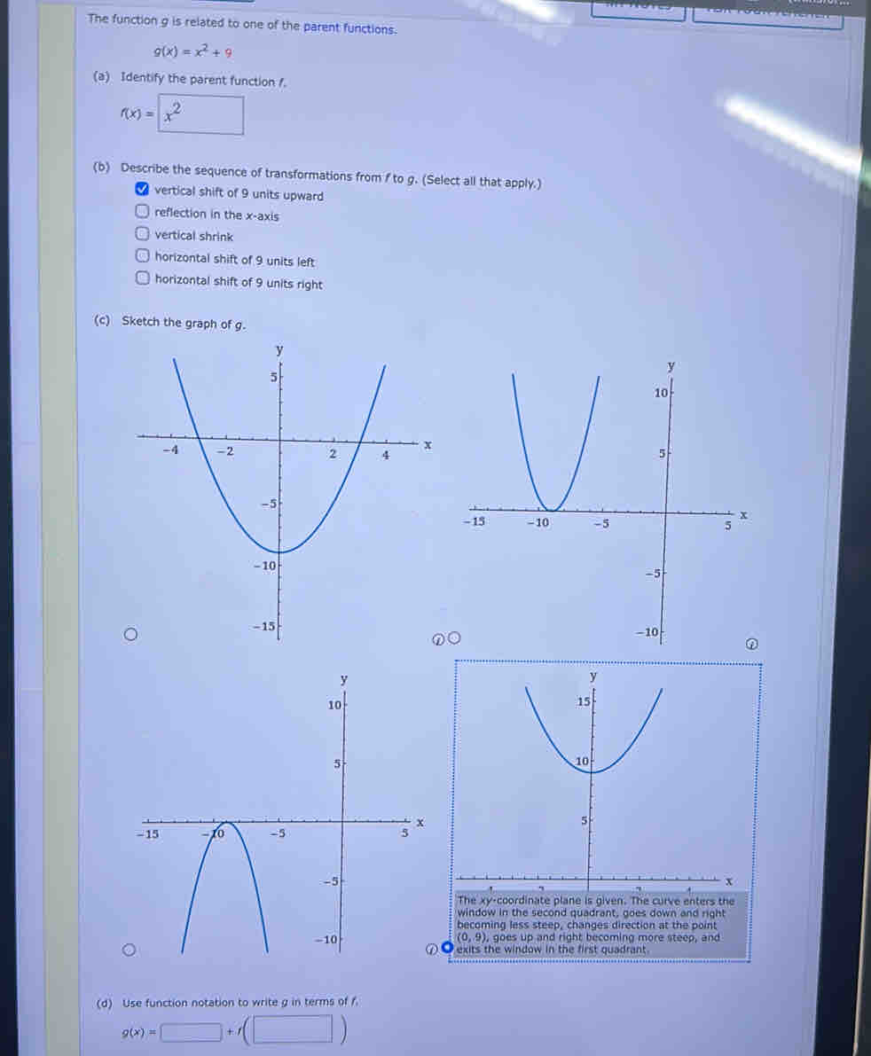 The function g is related to one of the parent functions.
g(x)=x^2+9
(a) Identify the parent function .
f(x)=□ x^2
(b) Describe the sequence of transformations from f to g. (Select all that apply.)
vertical shift of 9 units upward
reflection in the x-axis
vertical shrink
horizontal shift of 9 units left
horizontal shift of 9 units right
(c) Sketch the gra
 
(d) Use function notation to write g in terms of f
g(x)=□ +f(□ )