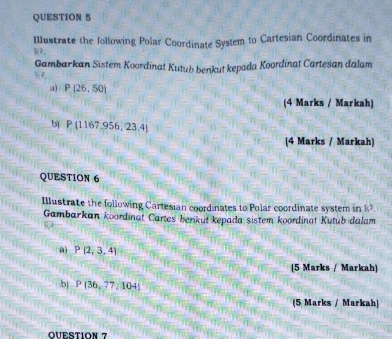 Illustrate the following Polar Coordinate System to Cartesian Coordinates in
R^2. 
Gambarkan Sistem Koordinat Kutub benkut kepada Koordinat Cartesan dalam 
a) P(26,50)
(4 Marks / Markah) 
b) P(1167.956,23.4)
(4 Marks / Markah) 
QUESTION 6 
Illustrate the following Cartesian coordinates to Polar coordinate system in k^3. 
Gambarkan koordinat Cartes berikut kepada sistem koordinat Kutub dalam 
a) P(2,3,4)
(5 Marks / Markah) 
b) P(36,77,104)
(5 Marks / Markah) 
OUESTION 7